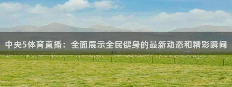 咪咕视频体育直播nba：中央5体育直播：全面展示全民健身的最新动态和精彩瞬间